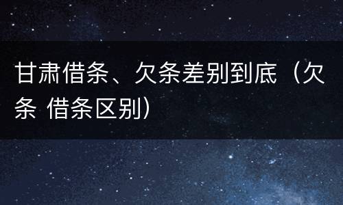 甘肃借条、欠条差别到底（欠条 借条区别）