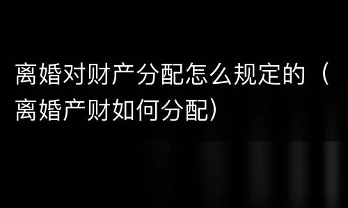 离婚对财产分配怎么规定的（离婚产财如何分配）