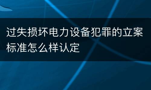 过失损坏电力设备犯罪的立案标准怎么样认定