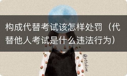 构成代替考试该怎样处罚（代替他人考试是什么违法行为）