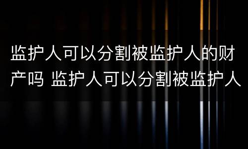 监护人可以分割被监护人的财产吗 监护人可以分割被监护人的财产吗法律