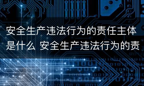 安全生产违法行为的责任主体是什么 安全生产违法行为的责任主体是什么