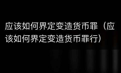 应该如何界定变造货币罪（应该如何界定变造货币罪行）