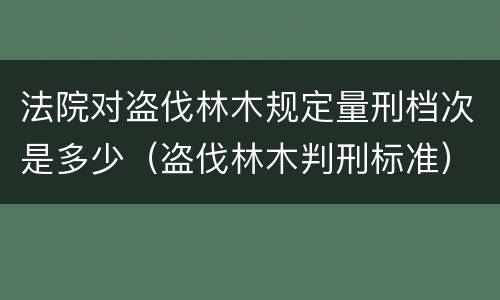 法院对盗伐林木规定量刑档次是多少（盗伐林木判刑标准）