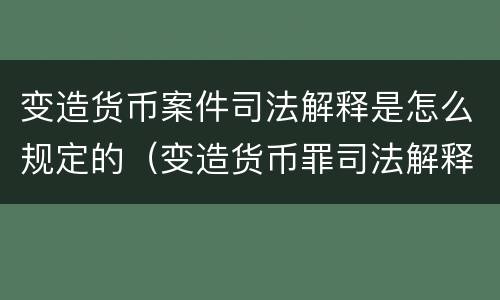变造货币案件司法解释是怎么规定的（变造货币罪司法解释）
