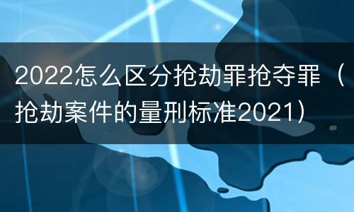 2022怎么区分抢劫罪抢夺罪（抢劫案件的量刑标准2021）