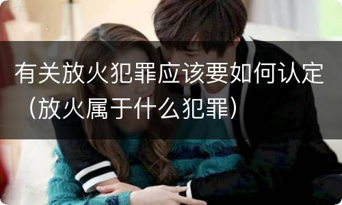 有关放火犯罪应该要如何认定（放火属于什么犯罪）