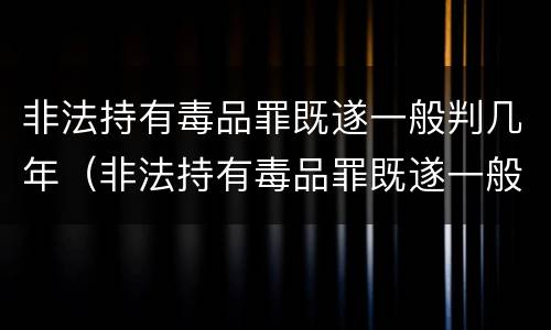非法持有毒品罪既遂一般判几年（非法持有毒品罪既遂一般判几年以上）