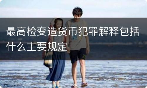 最高检变造货币犯罪解释包括什么主要规定