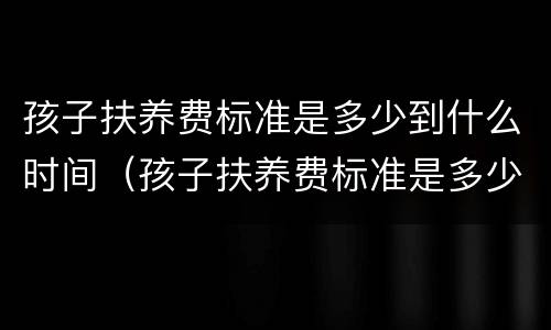 孩子扶养费标准是多少到什么时间（孩子扶养费标准是多少到什么时间可以领）