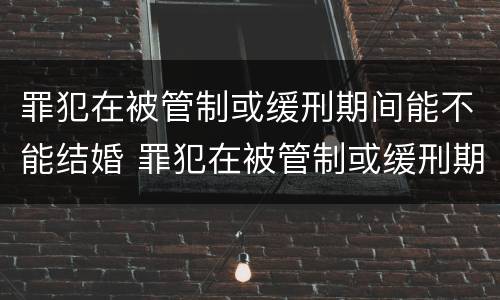 罪犯在被管制或缓刑期间能不能结婚 罪犯在被管制或缓刑期间能不能结婚生子