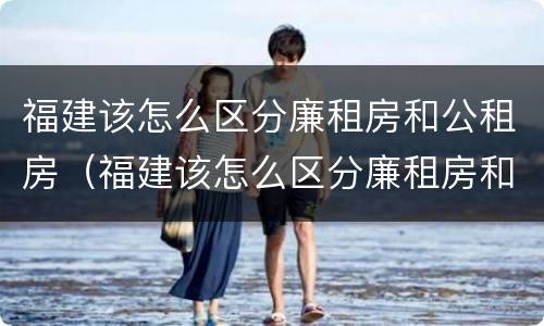 福建该怎么区分廉租房和公租房（福建该怎么区分廉租房和公租房的区别）