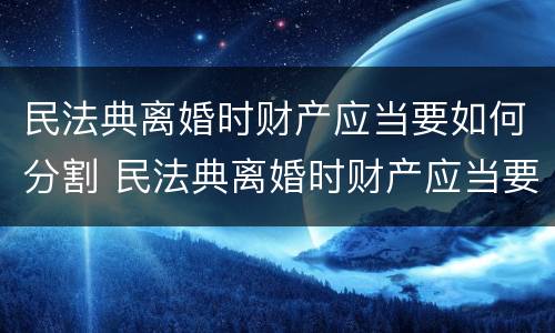 民法典离婚时财产应当要如何分割 民法典离婚时财产应当要如何分割给对方