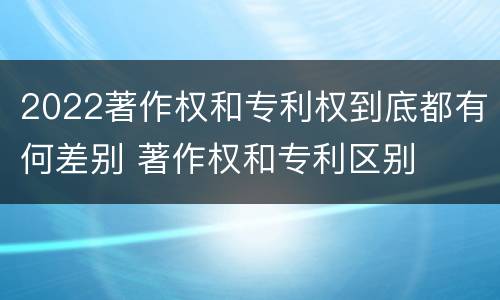 2022著作权和专利权到底都有何差别 著作权和专利区别