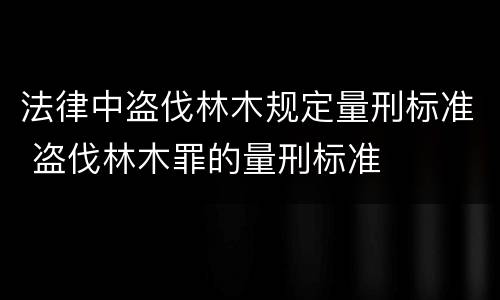 法律中盗伐林木规定量刑标准 盗伐林木罪的量刑标准