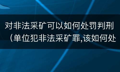 对非法采矿可以如何处罚判刑（单位犯非法采矿罪,该如何处罚?）