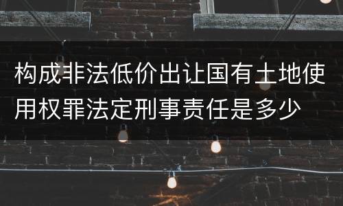 构成非法低价出让国有土地使用权罪法定刑事责任是多少