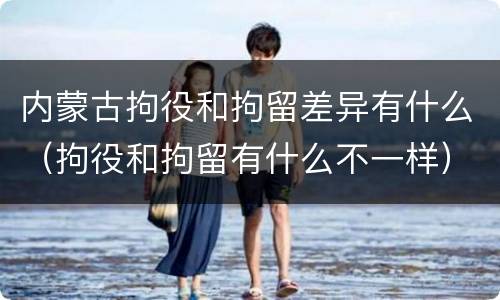 内蒙古拘役和拘留差异有什么（拘役和拘留有什么不一样）