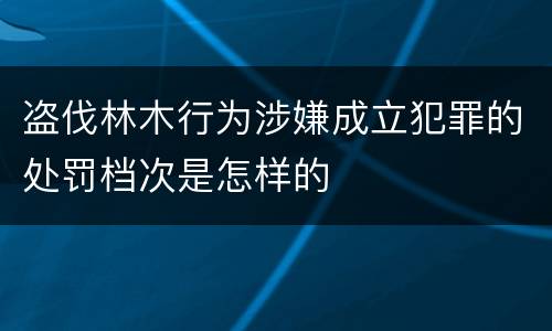 盗伐林木行为涉嫌成立犯罪的处罚档次是怎样的