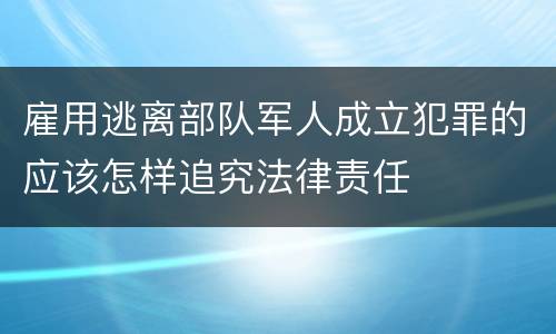 雇用逃离部队军人成立犯罪的应该怎样追究法律责任