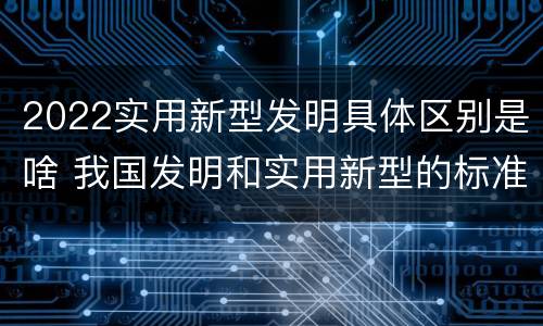 2022实用新型发明具体区别是啥 我国发明和实用新型的标准