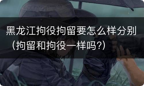 黑龙江拘役拘留要怎么样分别（拘留和拘役一样吗?）