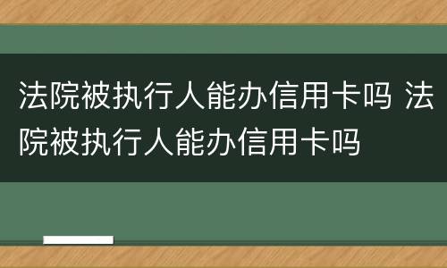 法院被执行人能办信用卡吗 法院被执行人能办信用卡吗