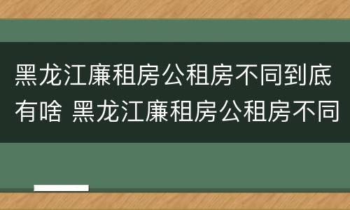 黑龙江廉租房公租房不同到底有啥 黑龙江廉租房公租房不同到底有啥差别