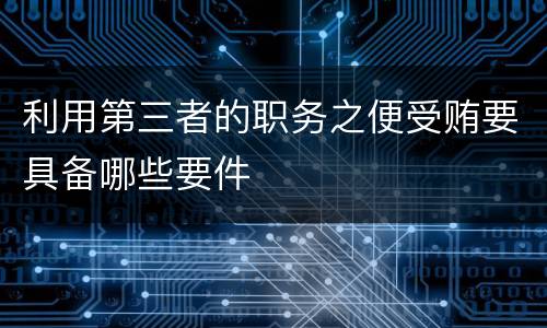 利用第三者的职务之便受贿要具备哪些要件