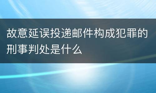 故意延误投递邮件构成犯罪的刑事判处是什么