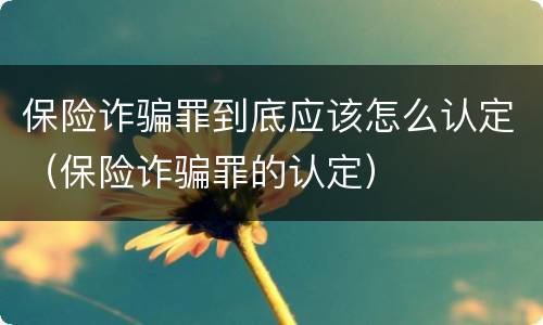 保险诈骗罪到底应该怎么认定（保险诈骗罪的认定）