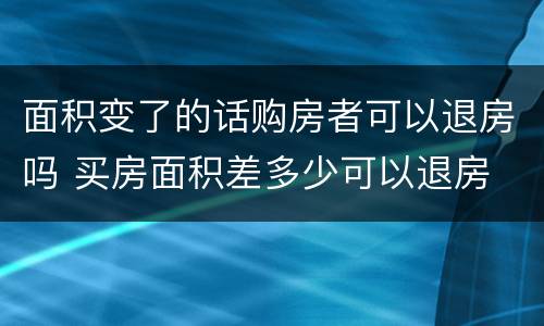 面积变了的话购房者可以退房吗 买房面积差多少可以退房
