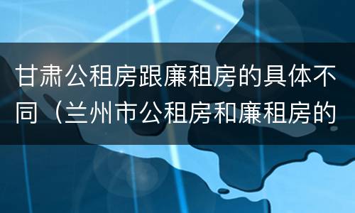 甘肃公租房跟廉租房的具体不同（兰州市公租房和廉租房的区别）