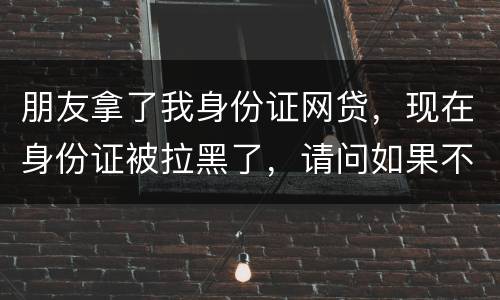 朋友拿了我身份证网贷，现在身份证被拉黑了，请问如果不还钱身份证还能用吗