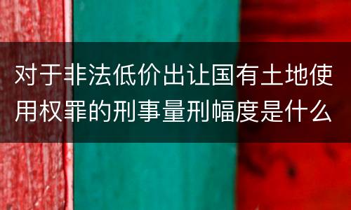 对于非法低价出让国有土地使用权罪的刑事量刑幅度是什么