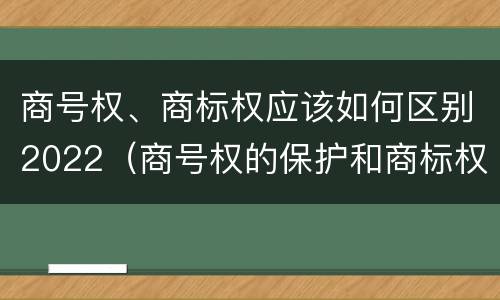 商号权、商标权应该如何区别2022（商号权的保护和商标权的保护一样是全国性范围的）