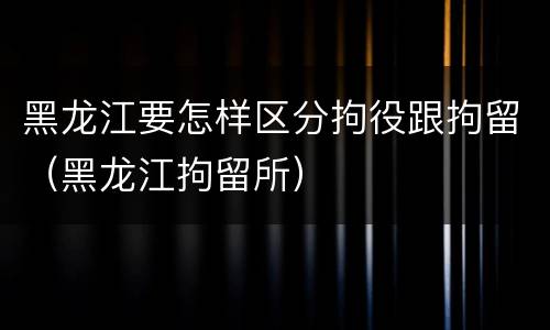 黑龙江要怎样区分拘役跟拘留（黑龙江拘留所）
