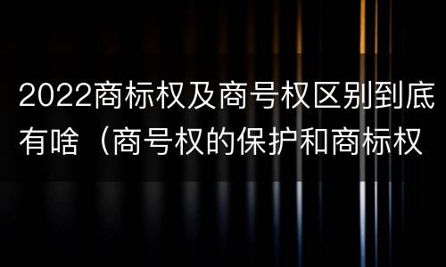2022商标权及商号权区别到底有啥（商号权的保护和商标权的保护一样是全国性范围的）