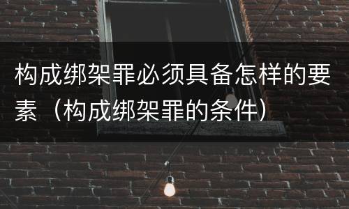 构成绑架罪必须具备怎样的要素（构成绑架罪的条件）