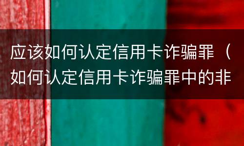 应该如何认定信用卡诈骗罪（如何认定信用卡诈骗罪中的非法占有目的）