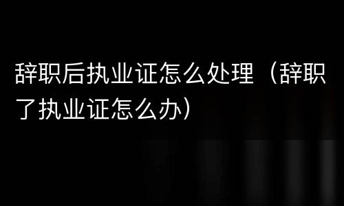 辞职后执业证怎么处理（辞职了执业证怎么办）