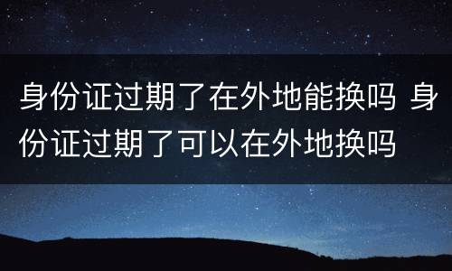 身份证过期了在外地能换吗 身份证过期了可以在外地换吗