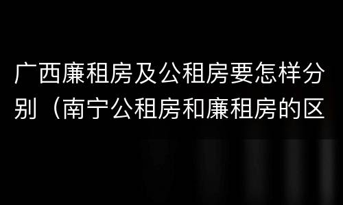 广西廉租房及公租房要怎样分别（南宁公租房和廉租房的区别）