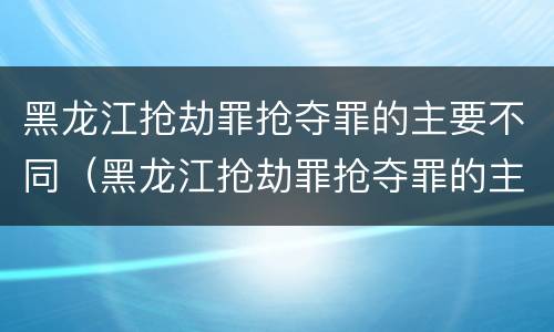 黑龙江抢劫罪抢夺罪的主要不同（黑龙江抢劫罪抢夺罪的主要不同主体）