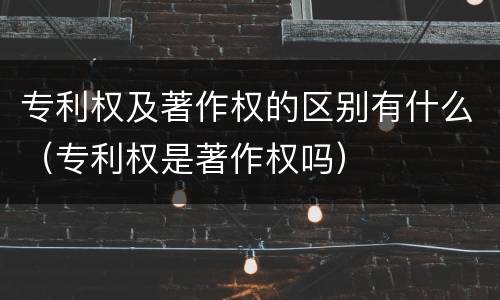 专利权及著作权的区别有什么（专利权是著作权吗）