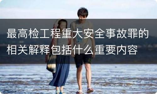 最高检工程重大安全事故罪的相关解释包括什么重要内容