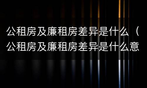 公租房及廉租房差异是什么（公租房及廉租房差异是什么意思）