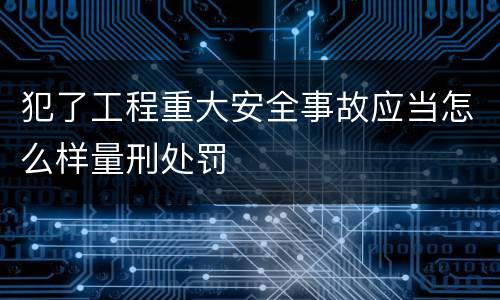 犯了工程重大安全事故应当怎么样量刑处罚