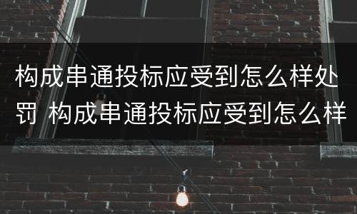 构成串通投标应受到怎么样处罚 构成串通投标应受到怎么样处罚和处罚