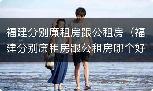 福建分别廉租房跟公租房（福建分别廉租房跟公租房哪个好）